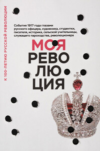 Моя революция. События 1917 года глазами русского офицера, художника, студентки, писателя, историка, сельской учительницы, служащего пароходства, революционера - Коллектив Авторов