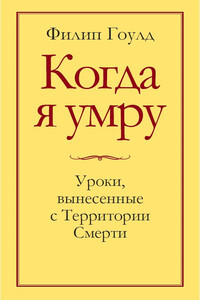 Когда я умру. Уроки, вынесенные с Территории Смерти - Филип Гоулд