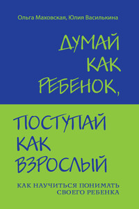 Думай как ребенок, поступай как взрослый. Как научиться понимать своего ребенка - Ольга Ивановна Маховская, Юлия Константиновна Василькина