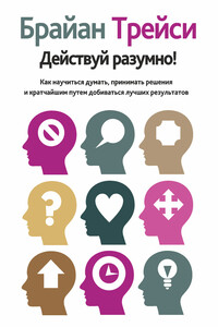 Действуй разумно! Как научиться думать, принимать решения и кратчайшим путем добиваться лучших результатов - Брайан Трейси