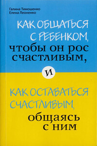 Как общаться с ребенком, чтобы он рос счастливым, и как оставаться счастливым, общаясь с ним - Галина Валентиновна Тимошенко, Елена Анатольевна Леоненко